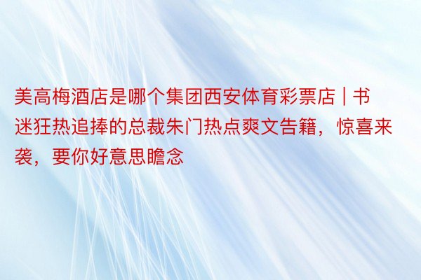 美高梅酒店是哪个集团西安体育彩票店 | 书迷狂热追捧的总裁朱门热点爽文告籍，惊喜来袭，要你好意思瞻念