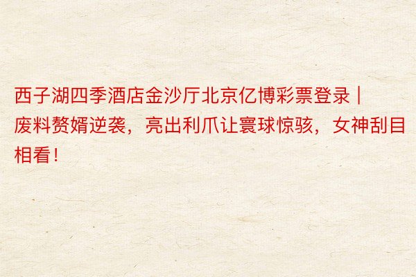 西子湖四季酒店金沙厅北京亿博彩票登录 | 废料赘婿逆袭，亮出利爪让寰球惊骇，女神刮目相看！