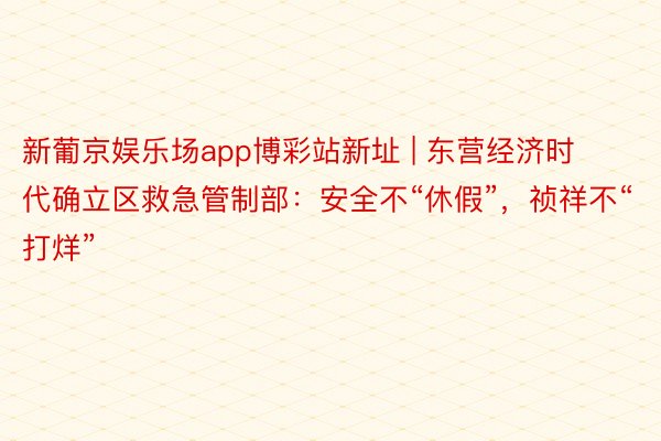 新葡京娱乐场app博彩站新址 | 东营经济时代确立区救急管制部：安全不“休假”，祯祥不“打烊”